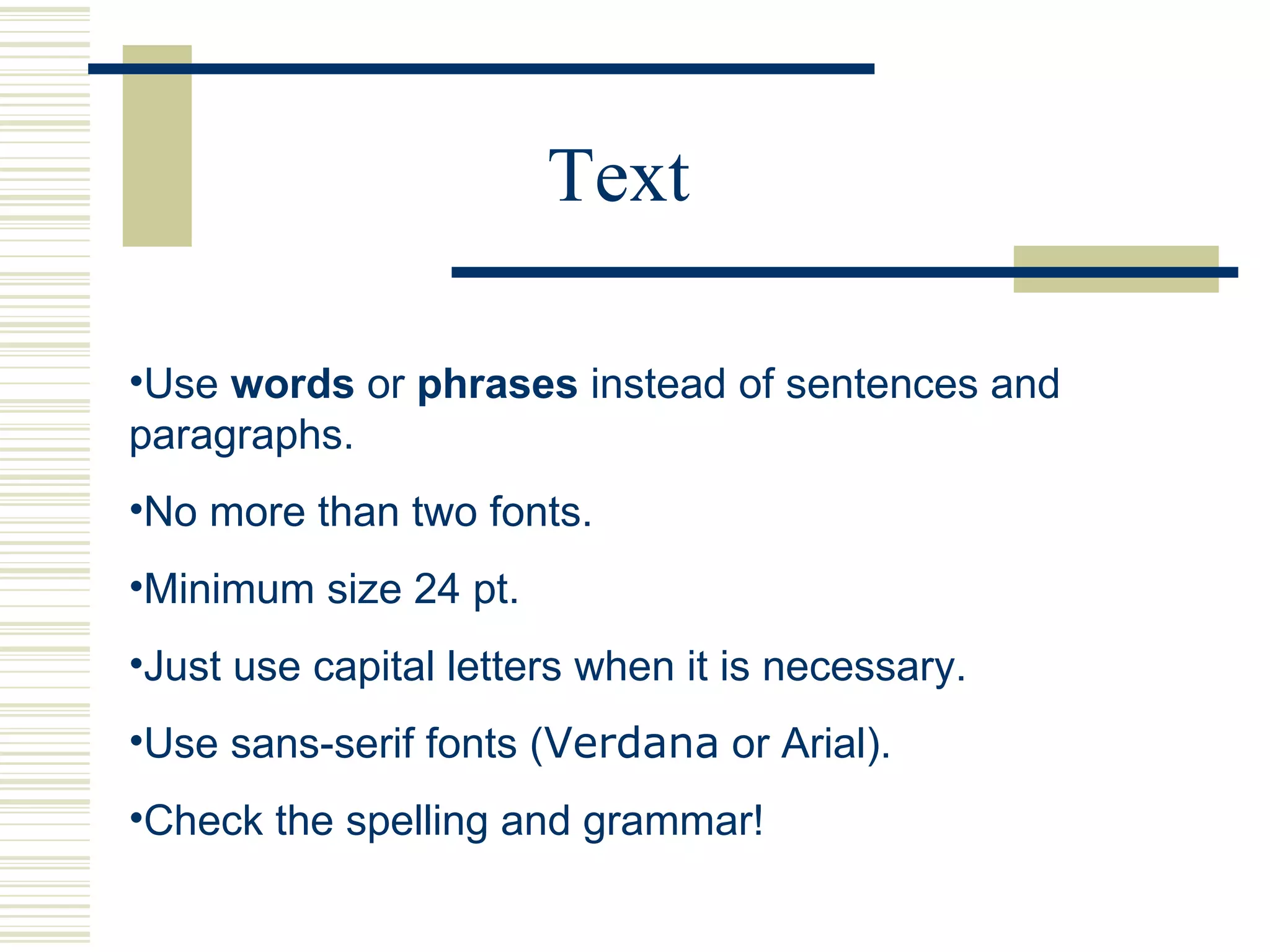 Text Use  words  or  phrases  instead of sentences and paragraphs. No more than two fonts. Minimum size 24 pt. Just use capital letters when it is necessary.  Use sans-serif fonts ( Verdana  or Arial). Check the spelling and grammar! 