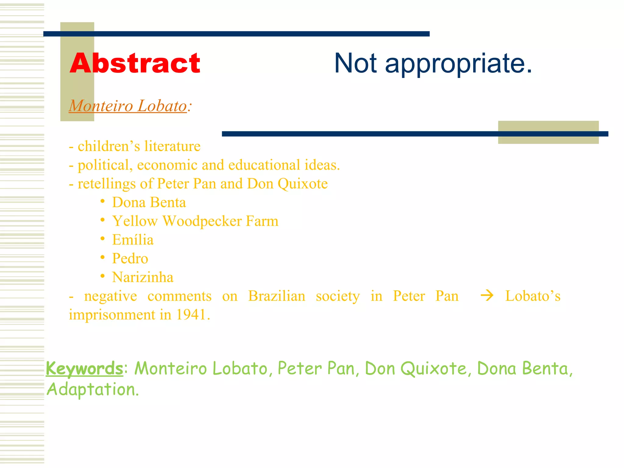 Monteiro Lobato : - children’s literature - political, economic and educational ideas. - retellings of Peter Pan and Don Quixote Dona Benta Yellow Woodpecker Farm Emília Pedro Narizinha - negative comments on Brazilian society in Peter Pan    Lobato’s imprisonment in 1941. Abstract Keywords : Monteiro Lobato, Peter Pan, Don Quixote, Dona Benta, Adaptation. Not appropriate. 