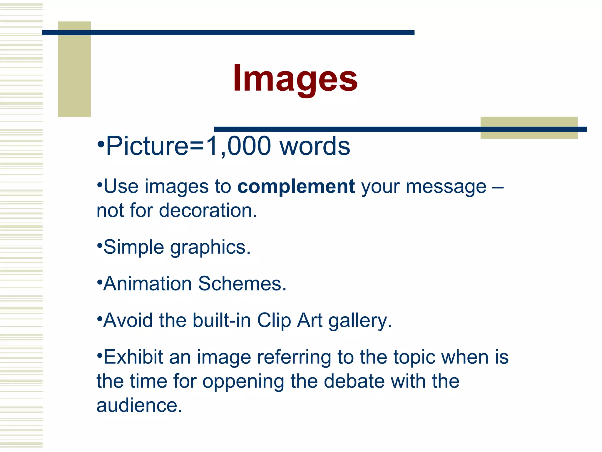 Images Picture=1,000 words Use images to  complement  your message – not for decoration. Simple graphics. Animation Schemes. Avoid the built-in Clip Art gallery. Exhibit an image referring to the topic when is the time for oppening the debate with the audience.  