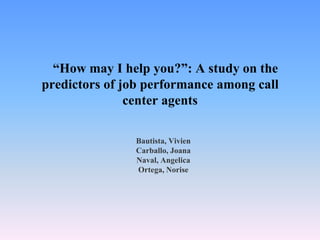 “How may I help you?”: A study on the
predictors of job performance among call
               center agents

               Bautista, Vivien
               Carballo, Joana
               Naval, Angelica
               Ortega, Norise
 