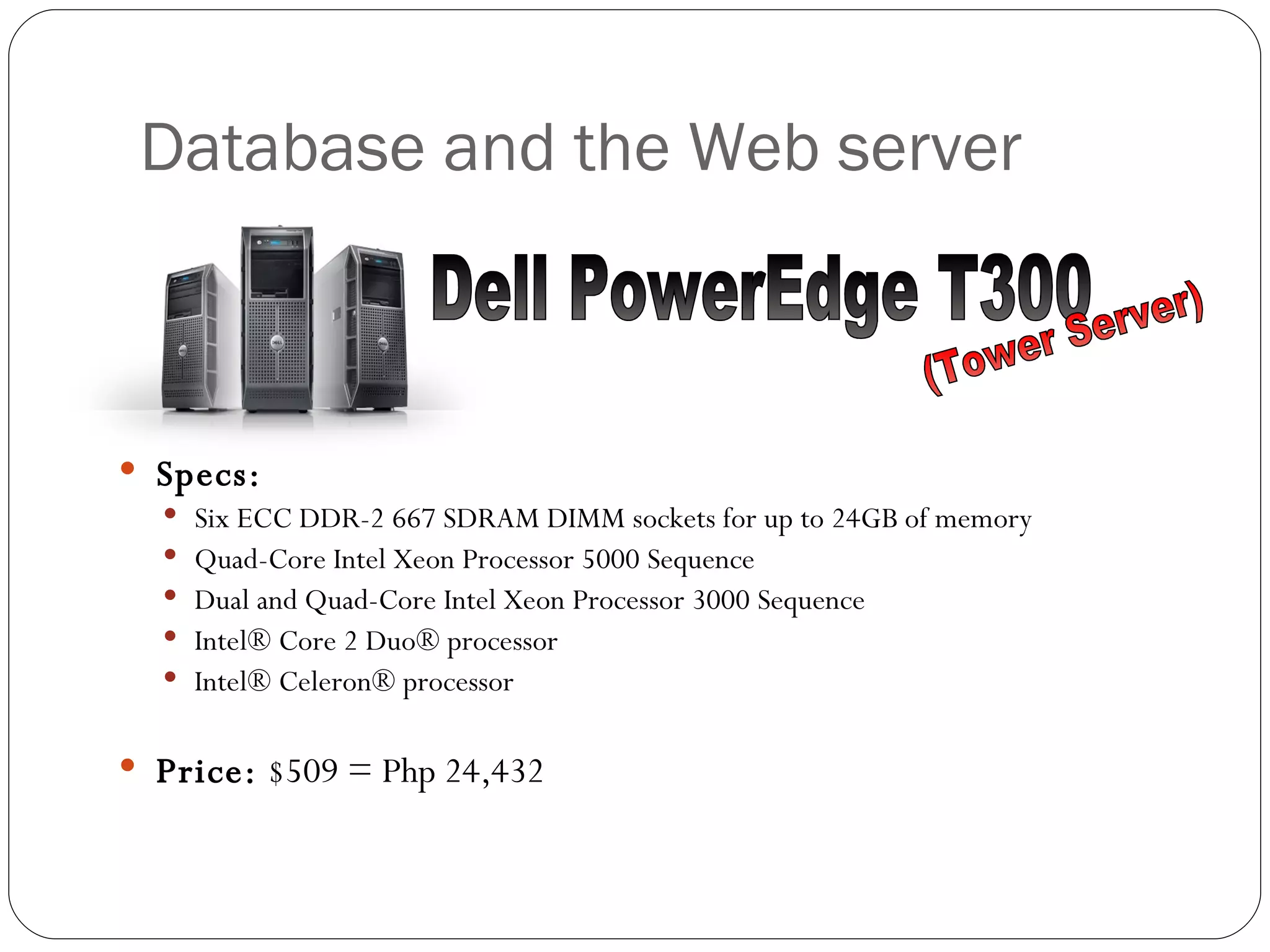 Database and the Web server Specs: Six ECC DDR-2 667 SDRAM DIMM sockets for up to 24GB of memory  Quad-Core Intel Xeon Processor 5000 Sequence  Dual and Quad-Core Intel Xeon Processor 3000 Sequence  Intel® Core 2 Duo® processor  Intel® Celeron® processor  Price:  $509 = Php 24,432 Dell PowerEdge T300 (Tower Server) 