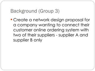 Background (Group 3) Create a network design proposal for a company wanting to connect their customer online ordering system with two of their suppliers - supplier A and supplier B only   