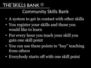 Community Skills Bank
• A system to get in contact with other skills
• You register your skills and those you
  would like to learn
• For every hour you teach your skill you
  gain one skill point
• You can use these points to “buy” teaching
  from others
• Everybody starts off with one skill point
 