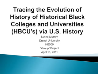 Tracing the Evolution of History of Historical Black Colleges and Universities (HBCU’s) via U.S. History Lynne Murray Drexel University HE500 “Group” Project April 18, 2011 