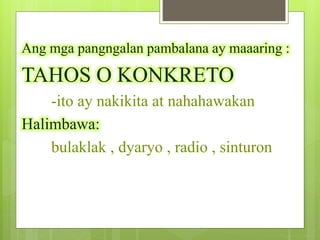 Ang mga pangngalan pambalana ay maaaring :
TAHOS O KONKRETO
-ito ay nakikita at nahahawakan
Halimbawa:
bulaklak , dyaryo , radio , sinturon