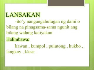 LANSAKAN
-ito’y nangangahulugan ng dami o
bilang na pinagsama-sama ngunit ang
bilang walang katiyakan
Halimbawa:
kawan , kumpol , pulutong , hukbo ,
langkay , klase