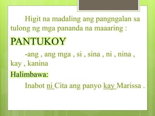 Higit na madaling ang pangngalan sa
tulong ng mga pananda na maaaring :
PANTUKOY
-ang , ang mga , si , sina , ni , nina ,
kay , kanina
Halimbawa:
Inabot ni Cita ang panyo kay Marissa .