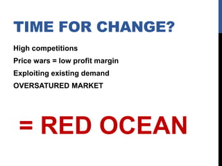 TIME FOR CHANGE?
High competitions
Price wars = low profit margin
Exploiting existing demand

OVERSATURED MARKET

= RED OCEAN

 
