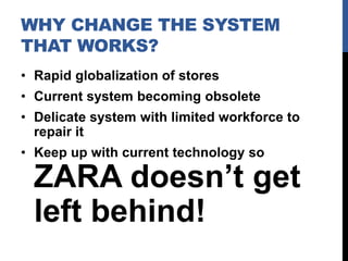 WHY CHANGE THE SYSTEM
THAT WORKS?
• Rapid globalization of stores
• Current system becoming obsolete
• Delicate system with limited workforce to
repair it
• Keep up with current technology so

ZARA doesn’t get
left behind!

 