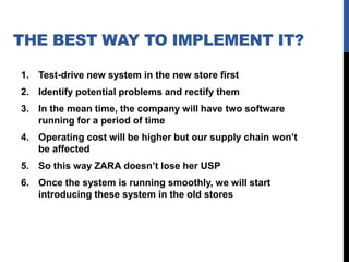 THE BEST WAY TO IMPLEMENT IT?
1. Test-drive new system in the new store first
2. Identify potential problems and rectify them
3. In the mean time, the company will have two software
running for a period of time

4. Operating cost will be higher but our supply chain won’t
be affected
5. So this way ZARA doesn’t lose her USP
6. Once the system is running smoothly, we will start
introducing these system in the old stores

 