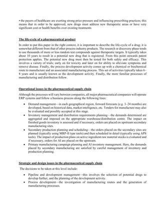 • the payers of healthcare are exerting strong price pressure and influencing prescribing practices; this
means that in order to be approved, new drugs must address new therapeutic areas or have very
significant cost or health benefits over existing treatments
The life-cycle of a pharmaceutical product
In order to put this paper in the right context, it is important to describe the life-cycle of a drug; it is
somewhat different from that of other process industry products. The research or discovery phase tends
to use thousands of more or less random test compounds against therapeutic targets. It typically takes
about 10 years to result in a potential new drug that is registered. From this point onwards patent
protection applies. The potential new drug must then be tested for both safety and efficacy. This
involves a variety of trials; early on for toxicity and later on for ability to alleviate symptoms and
remove disease. Finally, the process development activity comes up with a chemical or biochemical
route to manufacture and an associated manufacturing process. This set of activities typically takes 6–
8 years and is usually known as the development activity. Finally, the more familiar processes of
manufacturing and distribution follow.
Operational issues in the pharmaceutical supply chain
Although the processes will vary between companies, all major pharmaceutical companies will operate
ERP systems and follow a business process along the following lines:
 Demand management—in each geographical region, forward forecasts (e.g. 3–24 months) are
developed, based on historical data, market intelligence, etc. Tenders for manufacture may also
be evaluated and possibly accepted at this stage.
 Inventory management and distribution requirements planning—the demands determined are
aggregated and imposed on the appropriate warehouse/distribution centre. The impact on
finished goods inventory is assessed and if necessary, orders are placed on upstream secondary
manufacturing sites.
 Secondary production planning and scheduling—the orders placed on the secondary sites are
planned (typically using MRP-II type tools) and then scheduled in detail (typically using APS
tools). The impact of production plans on active ingredient raw material stocks is evaluated and
if necessary, orders for AI are placed on the upstream.
 Primary manufacturing campaign planning and AI inventory management. Here, the demands
placed by secondary manufacturing are satisfied by careful management of inventory and
production planning.
Strategic and design issues in the pharmaceutical supply chain
The decisions to be taken at this level include:
 Pipeline and development management—this involves the selection of potential drugs to
develop further, and the planning of the development activity.
 Process development—the investigation of manufacturing routes and the generation of
manufacturing processes.
 