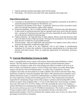  Capacity planning and plant and supply chain network design.
 Plant design—the selection and sizing of the major equipment and storage units.
Some of the key issues are:
1. Uncertainty in the demands for existing drugs (due to competition, uncertainty in the ability to
extend the protected life through new formulations, etc.).
2. Uncertainty in the pipeline of new drugs—in particular, which ones will be successful in trials,
what sort of dosage and treatment regime will be optimal.
3. Process development—this is a complex problem, driven by chemistry and yield optimisation.
It often results in inefficient processes that are operated much more slowly than the intrinsic
rates—giving rise to batch processes and long cycle times responsible for some of the problems
seen at the primary production planning stage.
4. Capacity planning—the long lead times to make capacity effective mean that decisions often
need to be taken at times of high uncertainty. Waiting for the uncertainties to be resolved might
delay the time to market by an unacceptable amount.
5. Network design—often tax implications take precedence over logistics issues, these result in
economic but potentially complicated supply chains.
6. Plant design—this tends to be very traditional, with no real change in manufacturing
technology for 50 years (the workhorse of the primary manufacturing site is the glass-lined
stainless steel batch reactor). There are significant opportunities for intensified, continuous
processing.
5) Current Distribution System in India
India is a geographically diverse country with extreme climates that make distribution a critical
function. The long channel of distribution and high incidence of brand substitution makes it
mandatory for a company to make all its stock keeping units (SKUs) available at all levels at all
times. In India, most brands have generic versions of drugs and retailers can usually obtain higher
margins with generics than for branded products. To reduce risks of substitution, innovator
companies must make sure their products are made available to the stockists and retail shops. Drug
distribution in India has witnessed a paradigm shift. Before 1990, pharmaceutical companies used a
different distribution system, in which they established their own depots and warehouses that now
have been replaced by clearing and forwarding agents (CFAs). These organizations are primarily
responsible for maintaining storage (stock) of the company’s products and forwarding SKUs to the
stockist on request. Most companies keep 1–3 CFAs in each Indian state. On an average, a company
may work with a total of 25–35 CFAs. Unlike a CFA that can handle the stock of one company, a
stockist (distributor) can simultaneously handle more than one company (usually, 5–15 depending on
the city area), and may go up to even 30–50 different manufacturers. The stockist, in turn, after 30–
45 days (a typical credit or time limit) pays for the products directly in the name of the
pharmaceutical company. The CFAs are paid by the company yearly, once or twice, on a basis of the
percentage of total turnover of products
 
