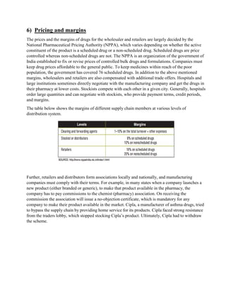 6) Pricing and margins
The prices and the margins of drugs for the wholesaler and retailers are largely decided by the
National Pharmaceutical Pricing Authority (NPPA), which varies depending on whether the active
constituent of the product is a scheduled drug or a non-scheduled drug. Scheduled drugs are price
controlled whereas non-scheduled drugs are not. The NPPA is an organization of the government of
India established to fix or revise prices of controlled bulk drugs and formulations. Companies must
keep drug prices affordable to the general public. To keep medicines within reach of the poor
population, the government has covered 76 scheduled drugs. In addition to the above mentioned
margins, wholesalers and retailers are also compensated with additional trade offers. Hospitals and
large institutions sometimes directly negotiate with the manufacturing company and get the drugs in
their pharmacy at lower costs. Stockists compete with each other in a given city. Generally, hospitals
order large quantities and can negotiate with stockists, who provide payment terms, credit periods,
and margins.
The table below shows the margins of different supply chain members at various levels of
distribution system.
Further, retailers and distributors form associations locally and nationally, and manufacturing
companies must comply with their terms. For example, in many states when a company launches a
new product (either branded or generic), to make that product available in the pharmacy, the
company has to pay commissions to the chemist (pharmacy) association. On receiving the
commission the association will issue a no-objection certificate, which is mandatory for any
company to make their product available in the market. Cipla, a manufacturer of asthma drugs, tried
to bypass the supply chain by providing home service for its products. Cipla faced strong resistance
from the traders lobby, which stopped stocking Cipla’s product. Ultimately, Cipla had to withdraw
the scheme.
 