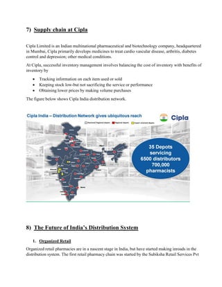 7) Supply chain at Cipla
Cipla Limited is an Indian multinational pharmaceutical and biotechnology company, headquartered
in Mumbai, Cipla primarily develops medicines to treat cardio vascular disease, arthritis, diabetes
control and depression; other medical conditions.
At Cipla, successful inventory management involves balancing the cost of inventory with benefits of
inventory by
 Tracking information on each item used or sold
 Keeping stock low-but not sacrificing the service or performance
 Obtaining lower prices by making volume purchases
The figure below shows Cipla India distribution network.
8) The Future of India’s Distribution System
1. Organized Retail
Organized retail pharmacies are in a nascent stage in India, but have started making inroads in the
distribution system. The first retail pharmacy chain was started by the Subiksha Retail Services Pvt
 