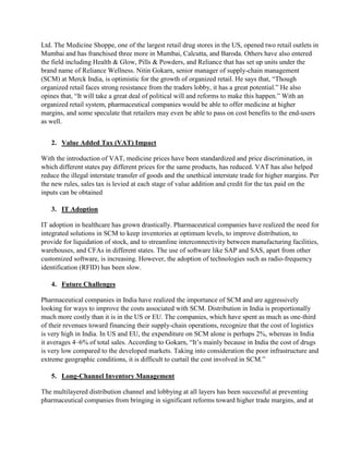 Ltd. The Medicine Shoppe, one of the largest retail drug stores in the US, opened two retail outlets in
Mumbai and has franchised three more in Mumbai, Calcutta, and Baroda. Others have also entered
the field including Health & Glow, Pills & Powders, and Reliance that has set up units under the
brand name of Reliance Wellness. Nitin Gokarn, senior manager of supply-chain management
(SCM) at Merck India, is optimistic for the growth of organized retail. He says that, “Though
organized retail faces strong resistance from the traders lobby, it has a great potential.” He also
opines that, “It will take a great deal of political will and reforms to make this happen.” With an
organized retail system, pharmaceutical companies would be able to offer medicine at higher
margins, and some speculate that retailers may even be able to pass on cost benefits to the end-users
as well.
2. Value Added Tax (VAT) Impact
With the introduction of VAT, medicine prices have been standardized and price discrimination, in
which different states pay different prices for the same products, has reduced. VAT has also helped
reduce the illegal interstate transfer of goods and the unethical interstate trade for higher margins. Per
the new rules, sales tax is levied at each stage of value addition and credit for the tax paid on the
inputs can be obtained
3. IT Adoption
IT adoption in healthcare has grown drastically. Pharmaceutical companies have realized the need for
integrated solutions in SCM to keep inventories at optimum levels, to improve distribution, to
provide for liquidation of stock, and to streamline interconnectivity between manufacturing facilities,
warehouses, and CFAs in different states. The use of software like SAP and SAS, apart from other
customized software, is increasing. However, the adoption of technologies such as radio-frequency
identification (RFID) has been slow.
4. Future Challenges
Pharmaceutical companies in India have realized the importance of SCM and are aggressively
looking for ways to improve the costs associated with SCM. Distribution in India is proportionally
much more costly than it is in the US or EU. The companies, which have spent as much as one-third
of their revenues toward financing their supply-chain operations, recognize that the cost of logistics
is very high in India. In US and EU, the expenditure on SCM alone is perhaps 2%, whereas in India
it averages 4–6% of total sales. According to Gokarn, “It’s mainly because in India the cost of drugs
is very low compared to the developed markets. Taking into consideration the poor infrastructure and
extreme geographic conditions, it is difficult to curtail the cost involved in SCM.”
5. Long-Channel Inventory Management
The multilayered distribution channel and lobbying at all layers has been successful at preventing
pharmaceutical companies from bringing in significant reforms toward higher trade margins, and at
 