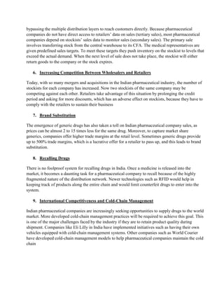 bypassing the multiple distribution layers to reach customers directly. Because pharmaceutical
companies do not have direct access to retailers’ data on sales (tertiary sales), most pharmaceutical
companies depend on stockists’ sales data to monitor sales (secondary sales). The primary sale
involves transferring stock from the central warehouse to its CFA. The medical representatives are
given predefined sales targets. To meet these targets they push inventory on the stockist to levels that
exceed the actual demand. When the next level of sale does not take place, the stockist will either
return goods to the company or the stock expires.
6. Increasing Competition Between Wholesalers and Retailers
Today, with so many mergers and acquisitions in the Indian pharmaceutical industry, the number of
stockists for each company has increased. Now two stockists of the same company may be
competing against each other. Retailers take advantage of this situation by prolonging the credit
period and asking for more discounts, which has an adverse effect on stockists, because they have to
comply with the retailers to sustain their business
7. Brand Substitution
The emergence of generic drugs has also taken a toll on Indian pharmaceutical company sales, as
prices can be almost 2 to 15 times less for the same drug. Moreover, to capture market share
generics, companies offer higher trade margins at the retail level. Sometimes generic drugs provide
up to 500% trade margins, which is a lucrative offer for a retailer to pass up, and this leads to brand
substitution.
8. Recalling Drugs
There is no foolproof system for recalling drugs in India. Once a medicine is released into the
market, it becomes a daunting task for a pharmaceutical company to recall because of the highly
fragmented nature of the distribution network. Newer technologies such as RFID would help in
keeping track of products along the entire chain and would limit counterfeit drugs to enter into the
system.
9. International Competitiveness and Cold-Chain Management
Indian pharmaceutical companies are increasingly seeking opportunities to supply drugs to the world
market. More developed cold-chain management practices will be required to achieve this goal. This
is one of the major challenges faced by the industry if they are to retain product quality during
shipment. Companies like Eli Lilly in India have implemented initiatives such as having their own
vehicles equipped with cold-chain management systems. Other companies such as World Courier
have developed cold-chain management models to help pharmaceutical companies maintain the cold
chain
 