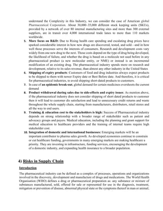 understand the Complexity in this Industry, we can consider the case of American global
Pharmaceutical Corporation. About 30,000–35,000 different stock keeping units (SKUs),
provided by a network of over 80 internal manufacturing sites and more than 300 external
suppliers, are in transit over 4,000 international trade lanes to more than 110 markets
worldwide.
5. More focus on R&D: Due to Rising health care spending and escalating drug prices have
sparked considerable interest in how new drugs are discovered, tested, and sold—and in how
well those processes serve the interests of consumers. Research and development costs vary
widely from one new drug to the next. Those costs depend on the type of drug being developed,
the likelihood of failure, and whether the drug is based on a molecule not used before in any
pharmaceutical product (a new molecular entity, or NME) or instead is an incremental
modification of an existing drug. The pharmaceutical industry spends more on research and
development, relative to its sales revenue, than almost any other industry in the United States
6. Shipping of expiry products: Customers of food and drug industries always expect products
to be shipped to them with newer Expiry date or Best Before date. And therefore, it is critical
for pharmaceutical industries, to avoid shipping short-dated products to customers.
7. In case of an epidemic break-out, global demand for certain medicines overshoots the current
demand
8. Product withdrawal during sales due to side-effects and expiry issues: As mention above,
if the pharmaceutical industry does not consider shipping of short dated products to customer
then it will lead to customer dis satisfaction and lead to unnecessary credit returns and waste
throughout the whole supply chain, starting from manufacturers, distributors, retail stores and
all the way to end users.
9. Training & education cost to the stakeholders is high: Success of Pharmaceutical industry
depends on strong relationship with a broader range of stakeholder such as patient and
advocacy groups and payers. Medical education, including the planning and grant support for
medical education to healthcare providers and the training of internal teams require high
stakeholder cost.
10. Integration of domestic and international businesses: Emerging markets will be an
important contributor to pharma sales growth. As developed economies continue to constrain
or cut healthcare funding, governments in many emerging markets are making healthcare a
priority. They are investing in infrastructure, funding services, encouraging the development
of a domestic industry, and expanding health insurance to a broader population.
4) Risks in Supply Chain
Introduction
The pharmaceutical industry can be defined as a complex of processes, operations and organizations
involved in the discovery, development and manufacture of drugs and medications. The World Health
Organisation (WHO) defines a drug or pharmaceutical preparation as: any substance or mixture of
substances manufactured, sold, offered for sale or represented for use in the diagnosis, treatment,
mitigation or prevention of disease, abnormal physical state or the symptoms thereof in man or animal;
 