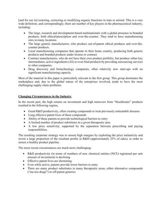 [and for use in] restoring, correcting or modifying organic functions in man or animal. This is a very
wide definition, and correspondingly, there are number of key players in the pharmaceutical industry,
including:
 The large, research and development-based multinationals with a global presence in branded
products, both ethical/prescription and over-the-counter. They tend to have manufacturing
sites in many locations.
 The large generic manufacturers, who produce out-of-patent ethical products and over-the-
counter products.
 Local manufacturing companies that operate in their home country, producing both generic
products and branded products under license or contract.
 Contract manufacturers, who do not have their own product portfolio, but produce either key
intermediates, active ingredients (AI) or even final products by providing outsourcing services
to other companies.
 Drug discovery and biotechnology companies, often relatively new start-ups with no
significant manufacturing capacity.
Most of the material in this paper is particularly relevant to the first group. This group dominates the
marketplace and, due to the global nature of the enterprises involved, tends to have the most
challenging supply chain problems.
Changing Circumstances in the Industry
In the recent past, the high returns on investment and high turnovers from “blockbuster” products
resulted in the following regime,
 Good R&D productivity, often creating compounds to treat previously untreatable diseases
 Long effective patent lives of these compounds
 Ability of these patents to provide technological barriers to entry
 A limited number of product substitutes in a given therapeutic area
 A low price sensitivity; supported by the separation between prescribing and paying
responsibilities.
The resulting corporate strategy was to ensure high margins by exploiting the price inelasticity and
invest a large proportion of the resultant profits in R&D (approximately 25% of sales), in order to
ensure a healthy product pipeline.
The more recent circumstances are much more challenging:
 R&D productivity (in terms of numbers of new chemical entities (NCE) registered per unit
amount of investment) is declining
 Effective patent lives are shortening
 Even while active, patents provide lower barriers to entry
 There are many product substitutes in many therapeutic areas; either alternative compounds
(“me-too drugs”) or off-patent generics
 
