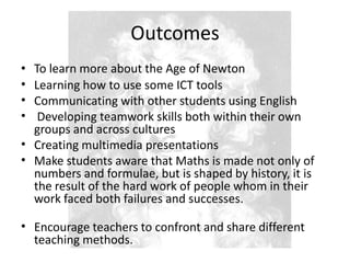 OutcomesTo learn more about the Age of NewtonLearning how to use some ICT toolsCommunicating with other students using EnglishDeveloping teamwork skills both within their own groups and across culturesCreating multimedia presentationsMake students aware that Maths is made not only of numbers and formulae, but is shaped by history, it is the result of the hard work of people whom in their work faced both failures and successes.Encourage teachers to confront and share different teaching methods.