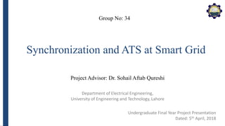 Department of Electrical Engineering,
University of Engineering and Technology, Lahore
Synchronization and ATS at Smart Grid
Group No: 34
Project Advisor: Dr. Sohail Aftab Qureshi
Undergraduate Final Year Project Presentation
Dated: 5th April, 2018
 