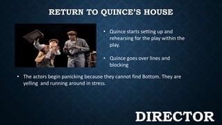 RETURN TO QUINCE’S HOUSE 
• Quince starts setting up and 
rehearsing for the play within the 
play. 
• Quince goes over lines and 
blocking 
• The actors begin panicking because they cannot find Bottom. They are 
yelling and running around in stress. 
DIRECTOR 
 