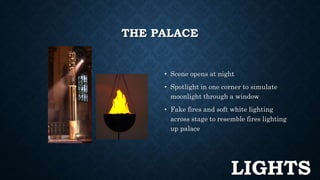 THE PALACE 
• Scene opens at night 
• Spotlight in one corner to simulate 
moonlight through a window 
• Fake fires and soft white lighting 
across stage to resemble fires lighting 
up palace 
LIGHTS 
 