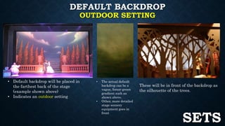 DEFAULT BACKDROP 
OUTDOOR SETTING 
• Default backdrop will be placed in 
the farthest back of the stage 
(example shown above) 
• Indicates an outdoor setting 
• The actual default 
backdrop can be a 
vague, forest-green 
gradient such as 
shown above. 
• Other, more detailed 
stage scenery 
equipment goes in 
front 
These will be in front of the backdrop as 
the silhouette of the trees. 
SETS 
 