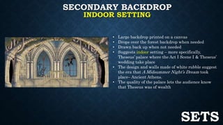 SECONDARY BACKDROP 
INDOOR SETTING 
• Large backdrop printed on a canvas 
• Drops over the forest backdrop when needed 
• Drawn back up when not needed 
• Suggests indoor setting – more specifically, 
Theseus’ palace where the Act I Scene I & Theseus’ 
wedding take place 
• The design and walls made of white rubble suggest 
the era that A Midsummer Night’s Dream took 
place– Ancient Athens. 
• The quality of the palace lets the audience know 
that Theseus was of wealth 
SETS 
 