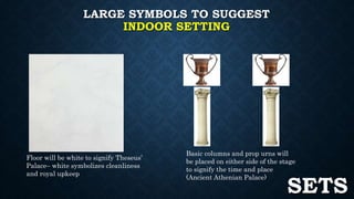 LARGE SYMBOLS TO SUGGEST 
INDOOR SETTING 
Floor will be white to signify Theseus’ 
Palace– white symbolizes cleanliness 
and royal upkeep 
Basic columns and prop urns will 
be placed on either side of the stage 
to signify the time and place 
(Ancient Athenian Palace) SETS 
 