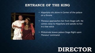 ENTRANCE OF THE KING 
• Hippolyta sits alone in Center of the palace 
on a throne 
• Theseus approaches her from Stage Left. He 
comes close to Hippolyta and speaks to her 
in a low voice 
• Philostrate leaves palace Stage Right upon 
Theseus’ command. 
DIRECTOR 
 