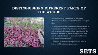 DISTINGUISHING DIFFERENT PARTS OF 
THE WOODS 
• Much of the play takes place in the woods. 
However, they do not occur in the exact same part 
of it. 
• To help the audience distinguish that the scene is 
occurring in a different part of the woods, there 
will be sound effects and subtle stage details (for 
example, a stream of water to signify that they 
are closer to the bank, or more colorful flowers 
and leaves on the ground). 
• There will be more colorful plants and beds of 
leaves for Titania’s sleeping scene. 
SETS 
 