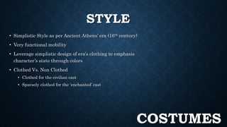 STYLE 
• Simplistic Style as per Ancient Athens’ era (16th century) 
• Very functional mobility 
• Leverage simplistic design of era’s clothing to emphasis 
character’s state through colors 
• Clothed Vs. Non Clothed 
• Clothed for the civilian cast 
• Sparsely clothed for the ‘enchanted’ cast 
COSTUMES 
 