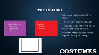 THE COLORS 
• Use colors to show character’s 
state 
• The costumes color will change 
• To change colors either will put on 
before next scene, or tear off 
• Since the Athens style is simple 
layered Tearing off is easy 
Affected by the 
Love Juice 
• Lysander 
• Titania 
Enraged 
• Hermia 
• Helena 
Neutral 
COSTUMES 
 