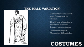 THE MALE VARIATION 
• All the Athenian males will 
wear Chitons save for 
Theseus 
• He will wear a himation, a 
much more easier and 
leisurely garment to wear 
• This is to distinguish 
Theseus to a different class 
COSTUMES 
 