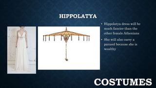 HIPPOLATYA 
• Hippolatya dress will be 
much fancier than the 
other female Athenians 
• She will also carry a 
parasol because she is 
wealthy 
COSTUMES 
 