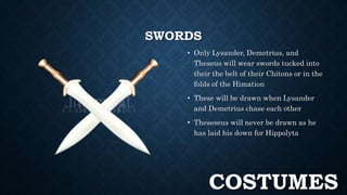 SWORDS 
• Only Lysander, Demetrius, and 
Theseus will wear swords tucked into 
their the belt of their Chitons or in the 
folds of the Himation 
• These will be drawn when Lysander 
and Demetrius chase each other 
• Theseseus will never be drawn as he 
has laid his down for Hippolyta 
COSTUMES 
 