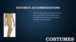 NATURE’S ACCOMMODATIONS 
• Some of the enchanted beings’ costume 
are a tad risqué. Actors should have 
the option of wearing a skin colored 
leotard to accommodate. 
COSTUMES 
 