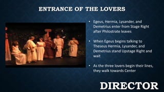 ENTRANCE OF THE LOVERS 
• Egeus, Hermia, Lysander, and 
Demetrius enter from Stage Right 
after Philostrate leaves 
• When Egeus begins talking to 
Theseus Hermia, Lysander, and 
Demetrius stand Upstage Right and 
wait 
• As the three lovers begin their lines, 
they walk towards Center 
DIRECTOR 
 