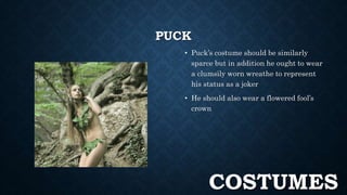 PUCK 
• Puck’s costume should be similarly 
sparce but in addition he ought to wear 
a clumsily worn wreathe to represent 
his status as a joker 
• He should also wear a flowered fool’s 
crown 
COSTUMES 
 