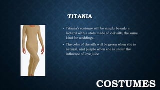 TITANIA 
• Titania’s costume will be simply be only a 
leotard with a stola made of viel-silk, the same 
kind for weddings. 
• The color of the silk will be green when she is 
netural, and purple when she is under the 
influence of love juice 
COSTUMES 
 