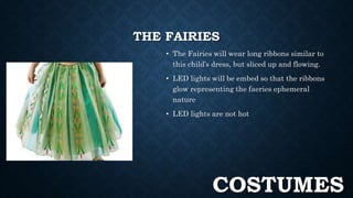 THE FAIRIES 
• The Fairies will wear long ribbons similar to 
this child’s dress, but sliced up and flowing. 
• LED lights will be embed so that the ribbons 
glow representing the faeries ephemeral 
nature 
• LED lights are not hot 
COSTUMES 
