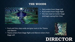 THE WOODS 
• Fairy enters from Stage Left 
• Puck enters from Stage Right 
• The two meet at Center Stage 
and begin saying their lines 
• Puck and Fairy step aside and give room in for Titania 
and Oberon 
• Titania enters from Stage Right and Oberon enters from 
Stage Left 
DIRECTOR 
 