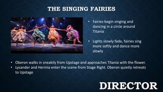 THE SINGING FAIRIES 
• Fairies begin singing and 
dancing in a circle around 
Titania 
• Lights slowly fade, fairies sing 
more softly and dance more 
slowly 
• Oberon walks in sneakily from Upstage and approaches Titania with the flower. 
• Lysander and Hermia enter the scene from Stage Right. Oberon quietly retreats 
to Upstage 
DIRECTOR 
 