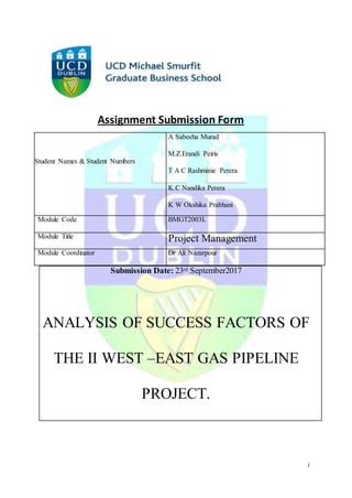 i
Assignment Submission Form
Submission Date: 23rd September2017
ANALYSIS OF SUCCESS FACTORS OF
THE II WEST –EAST GAS PIPELINE
PROJECT.
Student Names & Student Numbers
A Sabeeha Murad
M.Z.Erandi Peiris
T A C Rashminie Perera
K.C Nandika Perera
K W Okshika Prabhani
K.C. Nandika Perera 16210381
T.A.C.R.Perera 16208207
Module Code BMGT2003L
Module Title Project Management
Module Coordinator Dr Ali Nazarpour
 