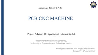 Department of Electrical Engineering,
University of Engineering and Technology, Lahore
PCB CNC MACHINE
Group No: 2014-FYP-39
Project Advisor: Dr. Syed Abdul Rahman Kashif
Undergraduate Final Year Project Presentation
Dated: 4th , 5th April, 2018
 