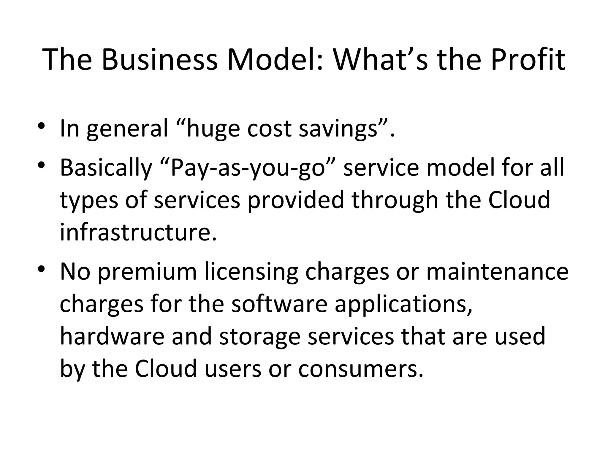 The Business Model: What’s the Profit
• In general “huge cost savings”.
• Basically “Pay-as-you-go” service model for all
  types of services provided through the Cloud
  infrastructure.
• No premium licensing charges or maintenance
  charges for the software applications,
  hardware and storage services that are used
  by the Cloud users or consumers.
 