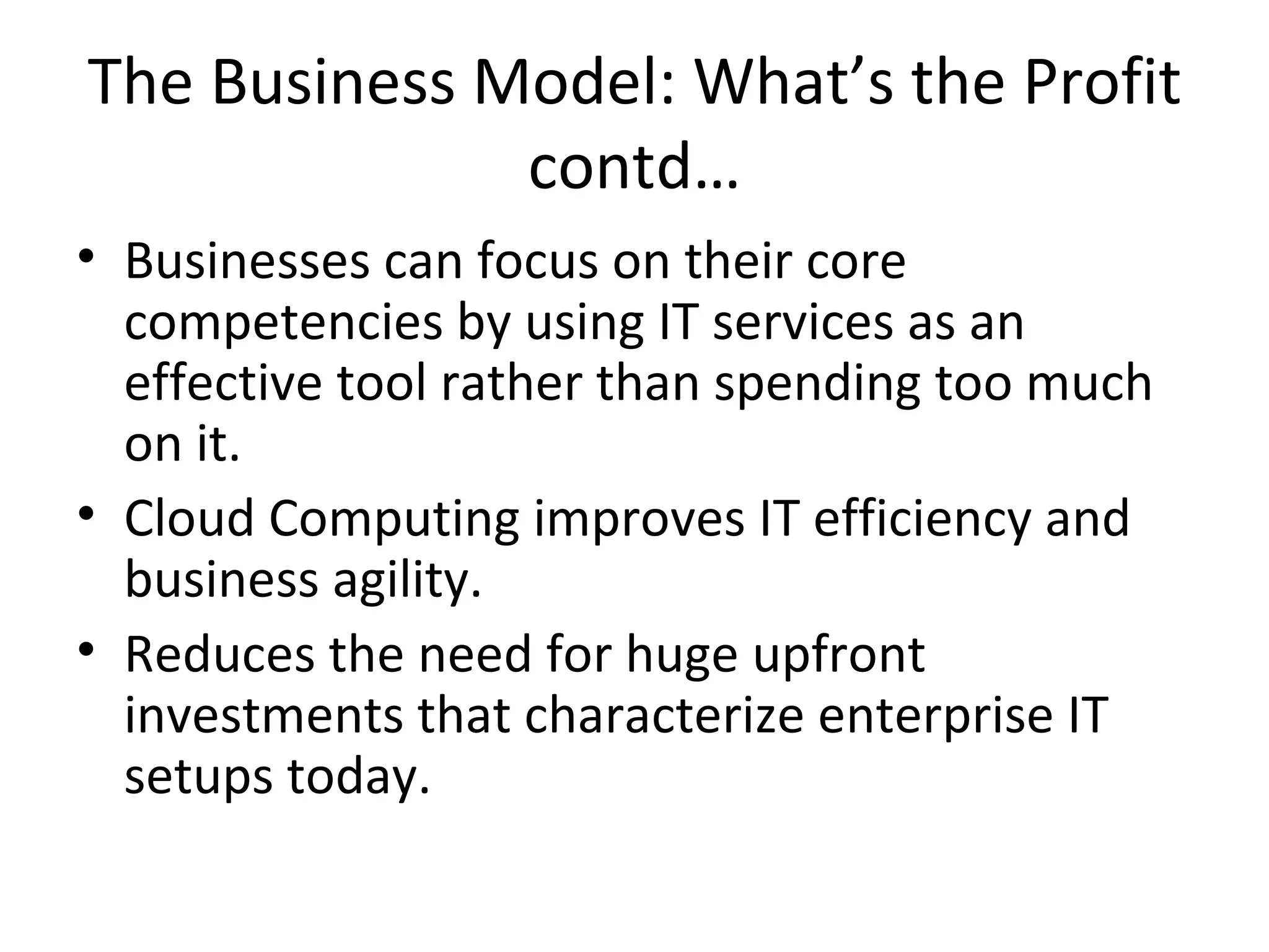 The Business Model: What’s the Profit
              contd…
• Businesses can focus on their core
  competencies by using IT services as an
  effective tool rather than spending too much
  on it.
• Cloud Computing improves IT efficiency and
  business agility.
• Reduces the need for huge upfront
  investments that characterize enterprise IT
  setups today.
 