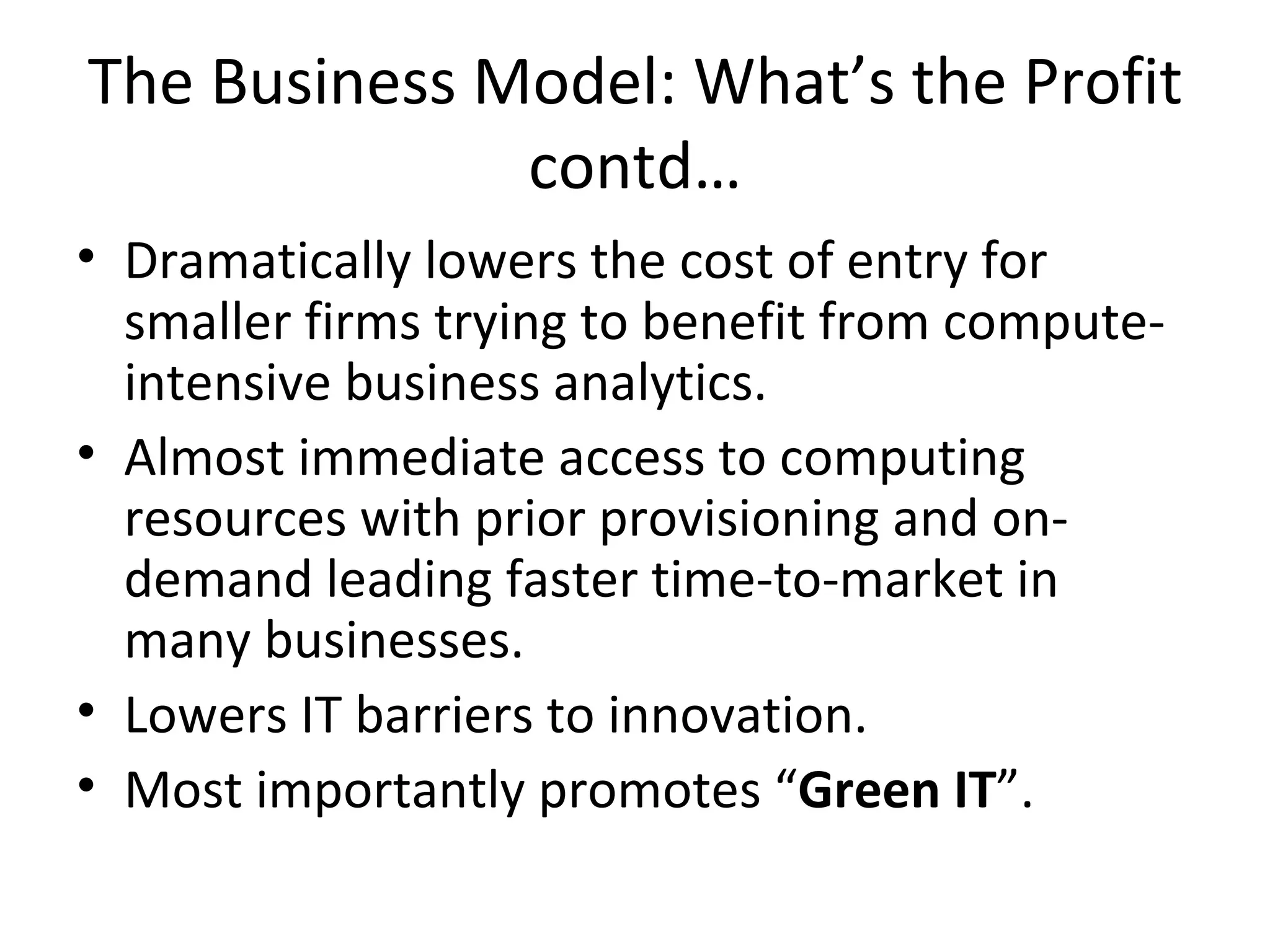The Business Model: What’s the Profit
              contd…
• Dramatically lowers the cost of entry for
  smaller firms trying to benefit from compute-
  intensive business analytics.
• Almost immediate access to computing
  resources with prior provisioning and on-
  demand leading faster time-to-market in
  many businesses.
• Lowers IT barriers to innovation.
• Most importantly promotes “Green IT”.
 
