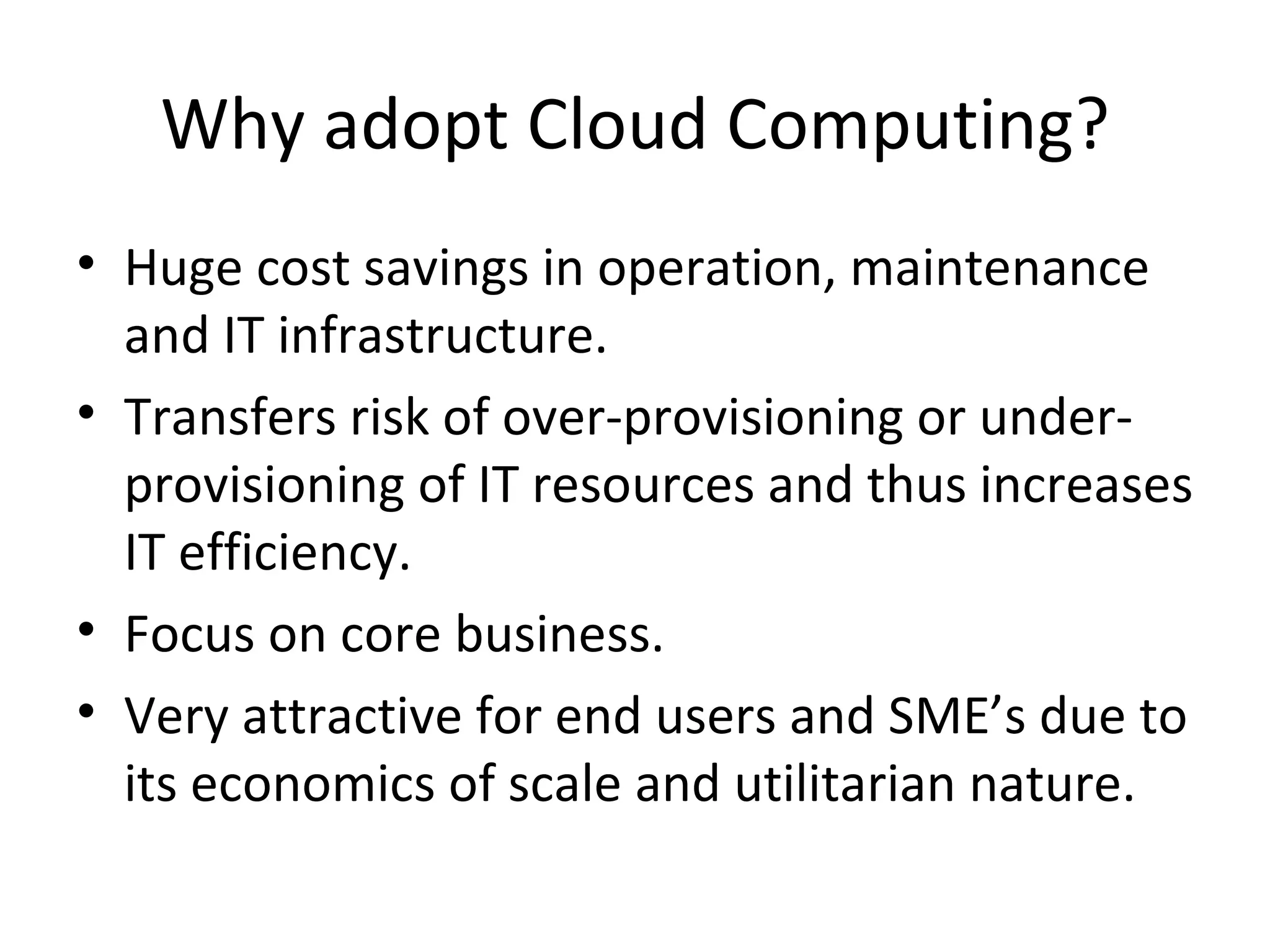 Why adopt Cloud Computing?
• Huge cost savings in operation, maintenance
  and IT infrastructure.
• Transfers risk of over-provisioning or under-
  provisioning of IT resources and thus increases
  IT efficiency.
• Focus on core business.
• Very attractive for end users and SME’s due to
  its economics of scale and utilitarian nature.
 