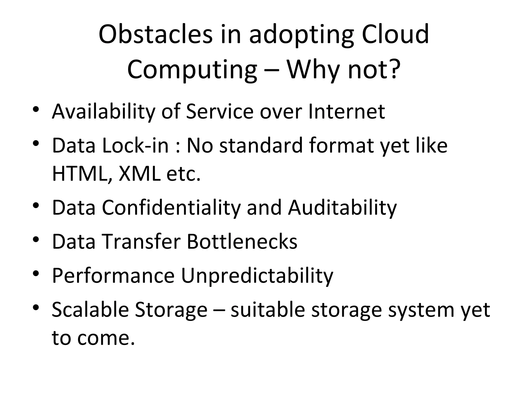 Obstacles in adopting Cloud
        Computing – Why not?
• Availability of Service over Internet
• Data Lock-in : No standard format yet like
  HTML, XML etc.
• Data Confidentiality and Auditability
• Data Transfer Bottlenecks
• Performance Unpredictability
• Scalable Storage – suitable storage system yet
  to come.
 